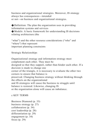 business and organizational strategies. Moreover, IS strategy
always has consequences—intended
or not—on business and organizational strategies.
� Definition: The plan the organization uses in providing
information systems and services
� Models: A basic framework for understanding IS decisions
relating architecture (the
“what”) and the other resource considerations (“who” and
“where”) that represent
important planning constraints
Strategic Relationships
Organizational strategy and information strategy must
complement each other. They must be
designed so that they support, rather than hinder each other. If a
decision is made to change one
corner of the triangle, it is necessary to evaluate the other two
corners to ensure that balance is
preserved. Changing business strategy without thinking through
the effects on the organizational
and IS strategies will cause the business to struggle until
balance is restored. Likewise, changing IS
or the organization alone will cause an imbalance.
c KEY TERMS
Business Diamond (p. 33)
business strategy (p. 27)
collaboration (p. 34)
cost leadership (p. 28)
differentiation (p. 29)
engagement (p. 34)
focus (p. 29)
 