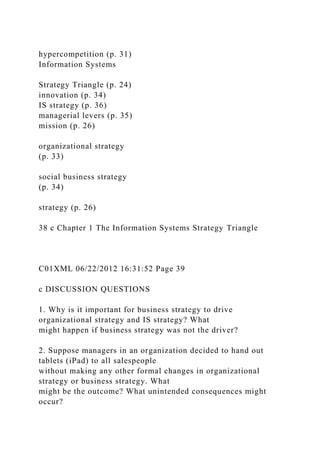 hypercompetition (p. 31)
Information Systems
Strategy Triangle (p. 24)
innovation (p. 34)
IS strategy (p. 36)
managerial levers (p. 35)
mission (p. 26)
organizational strategy
(p. 33)
social business strategy
(p. 34)
strategy (p. 26)
38 c Chapter 1 The Information Systems Strategy Triangle
C01XML 06/22/2012 16:31:52 Page 39
c DISCUSSION QUESTIONS
1. Why is it important for business strategy to drive
organizational strategy and IS strategy? What
might happen if business strategy was not the driver?
2. Suppose managers in an organization decided to hand out
tablets (iPad) to all salespeople
without making any other formal changes in organizational
strategy or business strategy. What
might be the outcome? What unintended consequences might
occur?
 