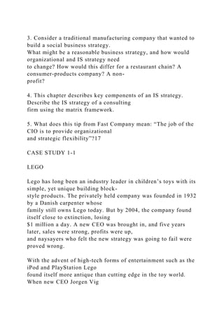 3. Consider a traditional manufacturing company that wanted to
build a social business strategy.
What might be a reasonable business strategy, and how would
organizational and IS strategy need
to change? How would this differ for a restaurant chain? A
consumer-products company? A non-
profit?
4. This chapter describes key components of an IS strategy.
Describe the IS strategy of a consulting
firm using the matrix framework.
5. What does this tip from Fast Company mean: “The job of the
CIO is to provide organizational
and strategic flexibility”?17
CASE STUDY 1-1
LEGO
Lego has long been an industry leader in children’s toys with its
simple, yet unique building block-
style products. The privately held company was founded in 1932
by a Danish carpenter whose
family still owns Lego today. But by 2004, the company found
itself close to extinction, losing
$1 million a day. A new CEO was brought in, and five years
later, sales were strong, profits were up,
and naysayers who felt the new strategy was going to fail were
proved wrong.
With the advent of high-tech forms of entertainment such as the
iPod and PlayStation Lego
found itself more antique than cutting edge in the toy world.
When new CEO Jorgen Vig
 