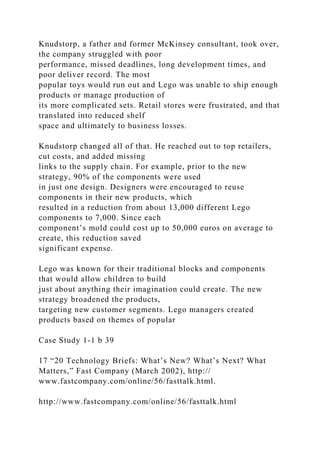 Knudstorp, a father and former McKinsey consultant, took over,
the company struggled with poor
performance, missed deadlines, long development times, and
poor deliver record. The most
popular toys would run out and Lego was unable to ship enough
products or manage production of
its more complicated sets. Retail stores were frustrated, and that
translated into reduced shelf
space and ultimately to business losses.
Knudstorp changed all of that. He reached out to top retailers,
cut costs, and added missing
links to the supply chain. For example, prior to the new
strategy, 90% of the components were used
in just one design. Designers were encouraged to reuse
components in their new products, which
resulted in a reduction from about 13,000 different Lego
components to 7,000. Since each
component’s mold could cost up to 50,000 euros on average to
create, this reduction saved
significant expense.
Lego was known for their traditional blocks and components
that would allow children to build
just about anything their imagination could create. The new
strategy broadened the products,
targeting new customer segments. Lego managers created
products based on themes of popular
Case Study 1-1 b 39
17 “20 Technology Briefs: What’s New? What’s Next? What
Matters,” Fast Company (March 2002), http://
www.fastcompany.com/online/56/fasttalk.html.
http://www.fastcompany.com/online/56/fasttalk.html
 