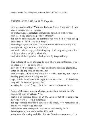 http://www.fastcompany.com/online/56/fasttalk.html
C01XML 06/22/2012 16:31:52 Page 40
movies, such as Star Wars and Indiana Jones. They moved into
video games, which featured
animated Lego characters sometimes based on Hollywood
movies. They created a product strategy
for adults and engaged the communities who had already set up
thousands of Web sites and blogs
featuring Lego creations. They embraced the community who
thought of Lego as a way to create
art, rather than simply a building toy. And they designed a line
of Legos aimed at girls, since the
majority of their products had primarily targeted boys.
The culture of Lego changed to one where nonperformance was
unacceptable. The company’s
past showed a tendency to focus on innovation and creativity,
often at the expense of profits. But
that changed. “Knudstorp made it clear that results, not simply
feeling good about making the best
toys, would be essential if Lego was to succeed. . . Its business
may still be fun and games, but
working here isn’t,” describes the current culture at Lego.
Some of the most drastic changes came from within Lego’s
organizational structure. After
racking up massive losses in 2004, Lego switched its employee
pay structure, offering incentives
for appropriate product innovation and sales. Key Performance
Indicators encourage product
innovation that catalyzed sales while decreasing costs.
Development time dropped by 50% and
some manufacturing and distribution functions were moved to
 