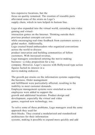 less expensive locations, but the
focus on quality remained. The creation of reusable parts
alleviated some of the strain on Lego’s
supply chain, which in turn helped its bottom line.
Lego also expanded into the virtual world, extending into video
gaming and virtual-
interaction games on the Internet. Thinking outside their
previous product concepts cut costs
while encouraging real-time feedback from customers across a
global market. Additionally,
Lego created brand ambassadors who organized conventions
across the world to discuss
product innovation and building communities of fellow
customers. With increased revenue,
Lego managers considered entering the movie-making
business—a risky proposition for a toy
company. However, Lego’s success with Hollywood-type action
figures fueled its interest in a
movie-making endeavor.
The growth put strains on the information systems supporting
the business. Order management
and fulfillment were particularly affected, resulting in the
inability to meet customer demands.
Employee management systems were stretched as new
employees were added to support the
growth and additional locations. Product design and
development, especially the virtual and video
games, required new technology, too.
To solve some of these problems, Lego managers used the same
approach they used for
their blocks. They created a modularized and standardized
architecture for their information
systems, making it possible to expand more quickly and add
 