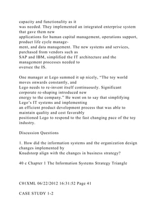 capacity and functionality as it
was needed. They implemented an integrated enterprise system
that gave them new
applications for human capital management, operations support,
product life cycle manage-
ment, and data management. The new systems and services,
purchased from vendors such as
SAP and IBM, simplified the IT architecture and the
management processes needed to
oversee the IS.
One manager at Lego summed it up nicely, “The toy world
moves onwards constantly, and
Lego needs to re-invent itself continuously. Significant
corporate re-shaping introduced new
energy to the company.” He went on to say that simplifying
Lego’s IT systems and implementing
an efficient product development process that was able to
maintain quality and cost favorably
positioned Lego to respond to the fast changing pace of the toy
industry.
Discussion Questions
1. How did the information systems and the organization design
changes implemented by
Knudstorp align with the changes in business strategy?
40 c Chapter 1 The Information Systems Strategy Triangle
C01XML 06/22/2012 16:31:52 Page 41
CASE STUDY 1-2
 