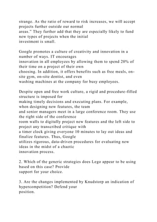 strange. As the ratio of reward to risk increases, we will accept
projects further outside our normal
areas.” They further add that they are especially likely to fund
new types of projects when the initial
investment is small.
Google promotes a culture of creativity and innovation in a
number of ways. IT encourages
innovation in all employees by allowing them to spend 20% of
their time on a project of their own
choosing. In addition, it offers benefits such as free meals, on-
site gym, on-site dentist, and even
washing machines at the company for busy employees.
Despite open and free work culture, a rigid and procedure-filled
structure is imposed for
making timely decisions and executing plans. For example,
when designing new features, the team
and senior managers meet in a large conference room. They use
the right side of the conference
room walls to digitally project new features and the left side to
project any transcribed critique with
a timer clock giving everyone 10 minutes to lay out ideas and
finalize features. Thus, Google
utilizes rigorous, data-driven procedures for evaluating new
ideas in the midst of a chaotic
innovation process.
2. Which of the generic strategies does Lego appear to be using
based on this case? Provide
support for your choice.
3. Are the changes implemented by Knudstorp an indication of
hypercompetition? Defend your
position.
 