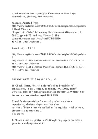 4. What advice would you give Knudstorp to keep Lego
competitive, growing, and relevant?
Sources: Adapted from
http://www.nytimes.com/2009/09/06/business/global/06lego.htm
l; Brad Wieners,
“Lego is for Girls,” Bloomberg Businessweek (December 19,
2011), pp. 68–73; and http://www-01.ibm.
com/software/success/cssdb.nsf/CS/STRD-
85KGS6?OpenDocument.
Case Study 1-2 b 41
http://www.nytimes.com/2009/09/06/business/global/06lego.htm
l
http://www-01.ibm.com/software/success/cssdb.nsf/CS/STRD-
85KGS6?OpenDocument
http://www-01.ibm.com/software/success/cssdb.nsf/CS/STRD-
85KGS6?OpenDocument
C01XML 06/22/2012 16:31:53 Page 42
18 Chuck Slater, “Marissa Mayer’s Nine Principles of
Innovations,” Fast Company (February 19, 2008), http://
www.fastcompany.com/article/marissa-mayer039s-9-principles-
innovation (accessed on April 12, 2012).
Google’s vice president for search products and user
experience, Marissa Mayer, outlines nine
notions of innovations embedded in the organizational culture,
processes, and structure of
Google18:
1. “Innovation; not perfection”: Google employees can take a
good idea and experiment to
 