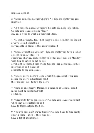 improve upon it.
2. “Ideas come from everywhere”: All Google employees can
innovate.
3. “A license to pursue dreams”: To help promote innovation,
Google employees get one “free”
day each week to work on their pet ideas.
4. “Morph projects, don’t kill them”: Google employees should
always to find something
salvageable in projects that aren’t pursued
5. “Share everything you can”: Google employees have a lot of
collective knowledge. To
encourage sharing, each employee writes an e-mail on Monday
with five to seven bullet points
of what they learned earlier and Google then consolidates this
information and makes it
available to the employees.
6. “Users, users, users”: Google will be successful if we can
please the users; advertisers (and
their money) will follow the users.
7. “Data is apolitical”: Design is a science at Google. Good
ideas must be supported with
evidence.
8. “Creativity loves constraints”: Google employees work best
when they are challenged and
have to think outside the box.
9. “You’re brilliant? We’re hiring”: Google likes to hire really
smart people—even if they may not
have a lot of experience.
 