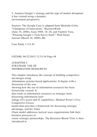 5. Analyze Google’s strategy and the type of market disruption
it has created using a dynamic
environment perspective.
Sources: The Google Case is adapted from Michelle Colin,
“Champions of Innovation,” BusinessWeek
(June 19, 2006), Issue 3989, 18–26; and Vauhini Vara,
“Pleasing Google’s Tech-Savvy Staff,” Wall Street
Journal (March 18, 2008), B6.
Case Study 1-2 b 43
C02XML 06/22/2012 12:31:54 Page 44
cCHAPTER 2
STRATEGIC USE OF
INFORMATION RESOURCES
This chapter introduces the concept of building competitive
advantages using
information systems-based applications. It begins with a
discussion of the eras
showing how the use of information resources has been
historically viewed. It
then looks at information resources as strategic tools,
discussing information tech-
nology (IT) assets and IT capabilities. Michael Porter’s Five
Competitive Forces
model then provides a framework for discussing strategic
advantage, and his Value
Chain model addresses tactical ways organizations link their
business processes to
create strategic partnerships. The Resource-Based View is then
introduced to
 