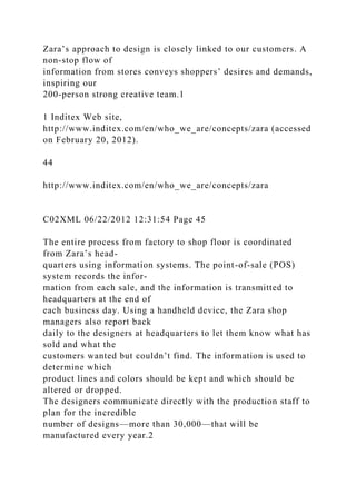 Zara’s approach to design is closely linked to our customers. A
non-stop flow of
information from stores conveys shoppers’ desires and demands,
inspiring our
200-person strong creative team.1
1 Inditex Web site,
http://www.inditex.com/en/who_we_are/concepts/zara (accessed
on February 20, 2012).
44
http://www.inditex.com/en/who_we_are/concepts/zara
C02XML 06/22/2012 12:31:54 Page 45
The entire process from factory to shop floor is coordinated
from Zara’s head-
quarters using information systems. The point-of-sale (POS)
system records the infor-
mation from each sale, and the information is transmitted to
headquarters at the end of
each business day. Using a handheld device, the Zara shop
managers also report back
daily to the designers at headquarters to let them know what has
sold and what the
customers wanted but couldn’t find. The information is used to
determine which
product lines and colors should be kept and which should be
altered or dropped.
The designers communicate directly with the production staff to
plan for the incredible
number of designs—more than 30,000—that will be
manufactured every year.2
 