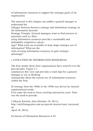 of information resources to support the strategic goals of an
organization.
The material in this chapter can enable a general manager to
understand the
linkages between business strategy and information strategy on
the Information Systems
Strategy Triangle. General managers want to find answers to
questions such as: Does
using information resources provide a sustainable and
defendable competitive advan-
tage? What tools are available to help shape strategic use of
information? What are the
risks of using information resources to gain strategic
advantage?
c EVOLUTION OF INFORMATION RESOURCES
The Eras model shows how organizations have used IS over the
past decades. Figure 2.1
summarizes this view and provides a road map for a general
manager to use in thinking
strategically about the current use of information resources
within the firm.
IS strategy from the 1960s to the 1990s was driven by internal
organizational needs.
First came the need to lower existing transaction costs. Next
was the need to provide
2 Shenay Kentish, Zara (October 18, 2011),
http://unilifemagazine.com.au/special-interest/zara/ (accessed
on
April 10, 2012).
Evolution of Information Resources b 45
 