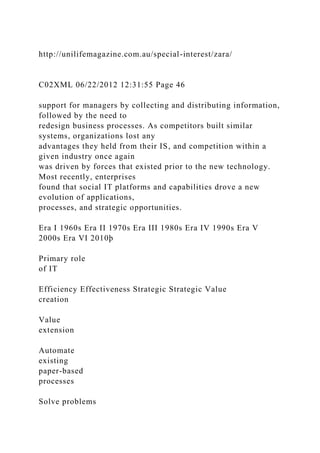 http://unilifemagazine.com.au/special-interest/zara/
C02XML 06/22/2012 12:31:55 Page 46
support for managers by collecting and distributing information,
followed by the need to
redesign business processes. As competitors built similar
systems, organizations lost any
advantages they held from their IS, and competition within a
given industry once again
was driven by forces that existed prior to the new technology.
Most recently, enterprises
found that social IT platforms and capabilities drove a new
evolution of applications,
processes, and strategic opportunities.
Era I 1960s Era II 1970s Era III 1980s Era IV 1990s Era V
2000s Era VI 2010þ
Primary role
of IT
Efficiency Effectiveness Strategic Strategic Value
creation
Value
extension
Automate
existing
paper-based
processes
Solve problems
 