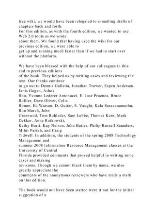 free wiki, we would have been relegated to e-mailing drafts of
chapters back and forth.
For this edition, as with the fourth edition, we wanted to use
Web 2.0 tools as we wrote
about them. We found that having used the wiki for our
previous edition, we were able to
get up and running much faster than if we had to start over
without the platform.
We have been blessed with the help of our colleagues in this
and in previous editions
of the book. They helped us by writing cases and reviewing the
text. Our thanks continue
to go out to Dennis Galletta, Jonathan Trower, Espen Andersen,
Janis Gogan, Ashok
Rho, Yvonne Lederer Antonucci, E. Jose Proenca, Bruce
Rollier, Dave Oliver, Celia
Romm, Ed Watson, D. Guiter, S. Vaught, Kala Saravanamuthu,
Ron Murch, John
Greenwod, Tom Rohleder, Sam Lubbe, Thomas Kern, Mark
Dekker, Anne Rutkowski,
Kathy Hurtt, Kay Nelson, John Butler, Philip Russell Saunders,
Mihir Parikh, and Craig
Tidwell. In addition, the students of the spring 2008 Technology
Management and
summer 2008 Information Resource Management classes at the
University of Central
Florida provided comments that proved helpful in writing some
cases and making
revisions. Though we cannot thank them by name, we also
greatly appreciate the
comments of the anonymous reviewers who have made a mark
on this edition.
The book would not have been started were it not for the initial
suggestion of a
 