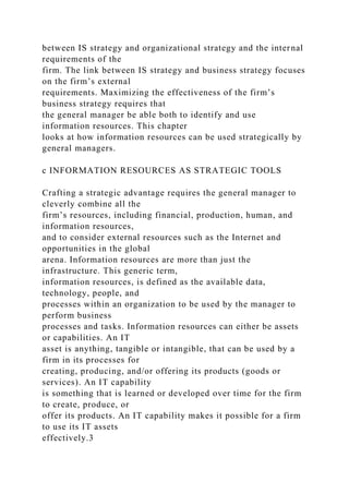 between IS strategy and organizational strategy and the internal
requirements of the
firm. The link between IS strategy and business strategy focuses
on the firm’s external
requirements. Maximizing the effectiveness of the firm’s
business strategy requires that
the general manager be able both to identify and use
information resources. This chapter
looks at how information resources can be used strategically by
general managers.
c INFORMATION RESOURCES AS STRATEGIC TOOLS
Crafting a strategic advantage requires the general manager to
cleverly combine all the
firm’s resources, including financial, production, human, and
information resources,
and to consider external resources such as the Internet and
opportunities in the global
arena. Information resources are more than just the
infrastructure. This generic term,
information resources, is defined as the available data,
technology, people, and
processes within an organization to be used by the manager to
perform business
processes and tasks. Information resources can either be assets
or capabilities. An IT
asset is anything, tangible or intangible, that can be used by a
firm in its processes for
creating, producing, and/or offering its products (goods or
services). An IT capability
is something that is learned or developed over time for the firm
to create, produce, or
offer its products. An IT capability makes it possible for a firm
to use its IT assets
effectively.3
 