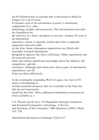 An IS infrastructure (a concept that is discussed in detail in
Chapter 6) is an IT asset.
It includes each of an information resource’s constituent
components (i.e., data,
technology, people, and processes). The infrastructure provides
the foundation for
the delivery of a firm’s products or services. Another IT asset is
an information
repository, which is logically related data that is captured,
organized, and retrievable
by the firm. Some information repositories are filled with
internally oriented information
designed to improve the firm’s efficiency. Other repositories tap
the external environ-
ment and contain significant knowledge about the industry, the
competitors, and the
customers. Although most firms have these types of information
repositories, not all
firms use them effectively.
In the continually-expanding Web 2.0 space, the view of IT
assets is broadening to
include potential resources that are available to the firm, but
that are not necessarily
owned by the firm. These additional information resources are
often available as a
3 G. Piccoli and B. Ives, “IT-Dependent Strategic Initiatives
and Sustained Competitive Advantage: A Review
and Synthesis of the Literature,” MIS Quarterly (2003), 29(4),
747–776.
Information Resources as Strategic Tools b 47
 