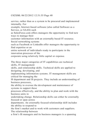 C02XML 06/22/2012 12:31:55 Page 48
service, rather than as a system to be procured and implemented
internally. For
example, Internet-based software (also called Software as a
Service, or SAAS) such
as SalesForce.com offers managers the opportunity to find new
ways to manage their
customer information with an externally based IT resource.
Social networking systems
such as Facebook or LinkedIn offer managers the opportunity to
find expertise or an
entire network of individuals ready to participate in the
innovation processes of the
corporate using relatively little capital or expense.
The three major categories of IT capabilities are technical
skills, IT management
skills, and relationship skills. Technical skills are applied to
designing, developing, and
implementing information systems. IT management skills are
critical for managing the
IS department and IS projects. They include an understanding of
business processes,
the ability to oversee the development and maintenance of
systems to support these
processes effectively, and the ability to plan and work with the
business units in
undertaking change. Relationship skills can either be externally
focused or span across
departments. An externally focused relationship skill includes
the ability to respond to
the firm’s market and to work with customers and suppliers.
The relationship between
a firm’s IS managers and its business managers is a spanning
 