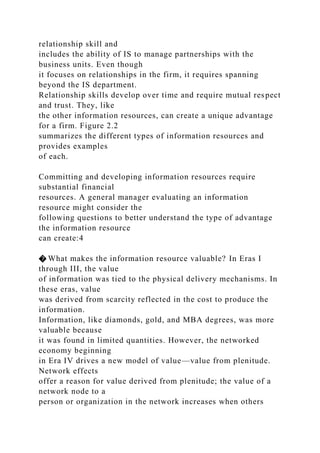 relationship skill and
includes the ability of IS to manage partnerships with the
business units. Even though
it focuses on relationships in the firm, it requires spanning
beyond the IS department.
Relationship skills develop over time and require mutual respect
and trust. They, like
the other information resources, can create a unique advantage
for a firm. Figure 2.2
summarizes the different types of information resources and
provides examples
of each.
Committing and developing information resources require
substantial financial
resources. A general manager evaluating an information
resource might consider the
following questions to better understand the type of advantage
the information resource
can create:4
� What makes the information resource valuable? In Eras I
through III, the value
of information was tied to the physical delivery mechanisms. In
these eras, value
was derived from scarcity reflected in the cost to produce the
information.
Information, like diamonds, gold, and MBA degrees, was more
valuable because
it was found in limited quantities. However, the networked
economy beginning
in Era IV drives a new model of value—value from plenitude.
Network effects
offer a reason for value derived from plenitude; the value of a
network node to a
person or organization in the network increases when others
 