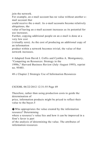 join the network.
For example, an e-mail account has no value without another e-
mail account that
could receive the e-mail. As e-mail accounts become relatively
ubiquitous, the
value of having an e-mail account increases as its potential for
use increases.
Further, copying additional people on an e-mail is done at a
very low cost
(virtually zero). As the cost of producing an additional copy of
an information
product within a network becomes trivial, the value of that
network increases.
4 Adapted from David J. Collis and Cynthia A. Montgomery,
“Competing on Resources: Strategy in the
1990s,” Harvard Business Review (July–August 1995), reprint
no. 95403.
48 c Chapter 2 Strategic Use of Information Resources
C02XML 06/22/2012 12:31:55 Page 49
Therefore, rather than using production costs to guide the
determination of
price, information products might be priced to reflect their
value to the buyer.5
� Who appropriates the value created by the information
resource? Determining
where a resource’s value lies and how it can be improved in a
firm’s favor is part
of the analysis of determining the value. The attributes of
information resources
 