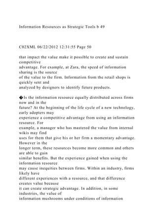 Information Resources as Strategic Tools b 49
C02XML 06/22/2012 12:31:55 Page 50
that impact the value make it possible to create and sustain
competitive
advantage. For example, at Zara, the speed of information
sharing is the source
of the value to the firm. Information from the retail shops is
quickly sent and
analyzed by designers to identify future products.
� Is the information resource equally distributed across firms
now and in the
future? At the beginning of the life cycle of a new technology,
early adopters may
experience a competitive advantage from using an information
resource. For
example, a manager who has mastered the value from internal
wikis may find
uses for them that give his or her firm a momentary advantage.
However in the
longer term, these resources become more common and others
are able to gain
similar benefits. But the experience gained when using the
information resource
may cause inequities between firms. Within an industry, firms
likely have
different experiences with a resource, and that difference
creates value because
it can create strategic advantage. In addition, in some
industries, the value of
information mushrooms under conditions of information
 