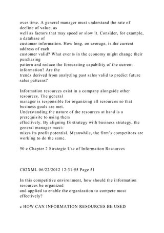 over time. A general manager must understand the rate of
decline of value, as
well as factors that may speed or slow it. Consider, for example,
a database of
customer information. How long, on average, is the current
address of each
customer valid? What events in the economy might change their
purchasing
pattern and reduce the forecasting capability of the current
information? Are the
trends derived from analyzing past sales valid to predict future
sales patterns?
Information resources exist in a company alongside other
resources. The general
manager is responsible for organizing all resources so that
business goals are met.
Understanding the nature of the resources at hand is a
prerequisite to using them
effectively. By aligning IS strategy with business strategy, the
general manager maxi-
mizes its profit potential. Meanwhile, the firm’s competitors are
working to do the same.
50 c Chapter 2 Strategic Use of Information Resources
C02XML 06/22/2012 12:31:55 Page 51
In this competitive environment, how should the information
resources be organized
and applied to enable the organization to compete most
effectively?
c HOW CAN INFORMATION RESOURCES BE USED
 