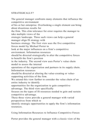 STRATEGICALLY?
The general manager confronts many elements that influence the
competitive environment
of his or her enterprise. Overlooking a single element can bring
about disastrous results for
the firm. This slim tolerance for error requires the manager to
take multiple views of the
strategic landscape. Three such views can help a general
manager align IS strategy with
business strategy. The first view uses the five competitive
forces model by Michael Porter to
look at the major influences on a firm’s competitive
environment. Information resources
should be directed strategically to alter the competitive forces
to benefit the firm’s position
in the industry. The second view uses Porter’s value chain
model to assess the internal
operations of the organization and partners in its supply chain.
Information resources
should be directed at altering the value-creating or value-
supporting activities of the firm.
We extend this view further to consider the value chain of an
entire industry to identify
opportunities for the organization to gain competitive
advantage. The third view specifically
focuses on the types of IS resources needed to gain and sustain
competitive advantage.
These three views provide a general manager with varied
perspectives from which to
identify strategic opportunities to apply the firm’s information
resources.
Using Information Resources to Influence Competitive Forces
Porter provides the general manager with a classic view of the
 