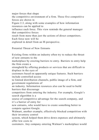 major forces that shape
the competitive environment of a firm. These five competitive
forces are shown in
Figure 2.3, along with some examples of how information
resources can be applied to
influence each force. This view reminds the general manager
that competitive forces
result from more than just the actions of direct competitors.
Each force now will be
explored in detail from an IS perspective.
Potential Threat of New Entrants
Existing firms within an industry often try to reduce the threat
of new entrants to the
marketplace by erecting barriers to entry. Barriers to entry help
the firm create a
stronghold by offering products or services that are difficult to
displace in the eyes of
customers based on apparently unique features. Such barriers
include controlled access
to limited distribution channels, public image of a firm, and
government regulations of
an industry. Information resources also can be used to build
barriers that discourage
competitors from entering the industry. For example, Google’s
search algorithm is a
source of competitive advantage for the search company, and
it’s a barrier of entry for
new entrants, who would have to create something better to
compete against Google.
Walmart, another example, effectively blocked competition with
their inventory control
system, which helped them drive down expenses and ultimately
offer low costs to
customers. Any company entering Walmart’s marketplace would
 