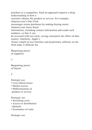 purchase to a competitor. Such an approach requires a deep
understanding of how a
customer obtains the product or service. For example,
Amazon.com’s One Click
encourages return purchases by making buying easier.
Amazon.com stores buyer
information, including contact information and credit card
numbers, so that it can
be accessed with one click, saving consumers the effort of data
reentry. Similarly, Apple’s
iTunes simple-to-use interface and proprietary software on the
iPod make it difficult for
Bargaining power
of suppliers
3
Bargaining power
of buyers
2
Strategic use
• Cost-effectiveness
• Market access
• Differentiation of
product or service
Strategic use
• Switching costs
• Access to distribution
channels
• Economies of scale
Strategic use
 