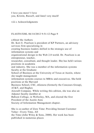 I love you more! I love
you, Kristin, Russell, and Janel very much!
viii c Acknowledgments
FLAST01XML 06/14/2012 9:51:12 Page 9
cAbout the Authors
Dr. Keri E. Pearlson is president of KP Partners, an advisory
services firm specializing in
creating business leaders skilled in the strategic use of
information systems and
organizational design in the Web 2.0 world. Dr. Pearlson is an
entrepreneur, teacher,
researcher, consultant, and thought leader. She has held various
positions in academia
and industry. She was a member of the information systems
faculty at the Graduate
School of Business at the University of Texas at Austin, where
she taught management
information systems courses to MBAs and executives. She held
positions at the Harvard
Business School, CSC, nGenera (formerly the Concours Group),
AT&T, and Hughes
Aircraft Company. While writing this edition, she was also an
Adjunct faculty member at
Babson College, in Wellesley, MA, and elected the first
President of the Austin Area
Society of Information Management chapter.
She is co-author of Zero Time: Providing Instant Customer
Value—Every Time, All
the Time (John Wiley & Sons, 2000). Her work has been
published in numerous places
 