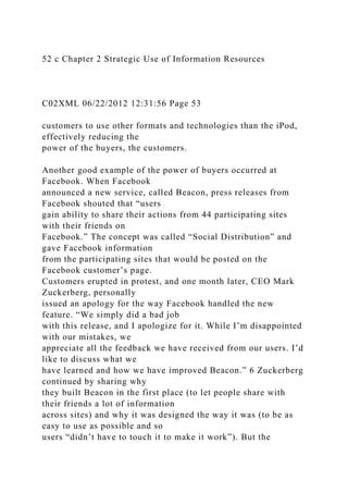 52 c Chapter 2 Strategic Use of Information Resources
C02XML 06/22/2012 12:31:56 Page 53
customers to use other formats and technologies than the iPod,
effectively reducing the
power of the buyers, the customers.
Another good example of the power of buyers occurred at
Facebook. When Facebook
announced a new service, called Beacon, press releases from
Facebook shouted that “users
gain ability to share their actions from 44 participating sites
with their friends on
Facebook.” The concept was called “Social Distribution” and
gave Facebook information
from the participating sites that would be posted on the
Facebook customer’s page.
Customers erupted in protest, and one month later, CEO Mark
Zuckerberg, personally
issued an apology for the way Facebook handled the new
feature. “We simply did a bad job
with this release, and I apologize for it. While I’m disappointed
with our mistakes, we
appreciate all the feedback we have received from our users. I’d
like to discuss what we
have learned and how we have improved Beacon.” 6 Zuckerberg
continued by sharing why
they built Beacon in the first place (to let people share with
their friends a lot of information
across sites) and why it was designed the way it was (to be as
easy to use as possible and so
users “didn’t have to touch it to make it work”). But the
 