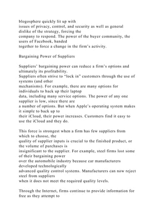 blogosphere quickly lit up with
issues of privacy, control, and security as well as general
dislike of the strategy, forcing the
company to respond. The power of the buyer community, the
users of Facebook, banded
together to force a change in the firm’s activity.
Bargaining Power of Suppliers
Suppliers’ bargaining power can reduce a firm’s options and
ultimately its profitability.
Suppliers often strive to “lock in” customers through the use of
systems (and other
mechanisms). For example, there are many options for
individuals to back up their laptop
data, including many service options. The power of any one
supplier is low, since there are
a number of options. But when Apple’s operating system makes
it simple to back up to
their iCloud, their power increases. Customers find it easy to
use the iCloud and they do.
This force is strongest when a firm has few suppliers from
which to choose, the
quality of supplier inputs is crucial to the finished product, or
the volume of purchases is
insignificant to the supplier. For example, steel firms lost some
of their bargaining power
over the automobile industry because car manufacturers
developed technologically
advanced quality control systems. Manufacturers can now reject
steel from suppliers
when it does not meet the required quality levels.
Through the Internet, firms continue to provide information for
free as they attempt to
 