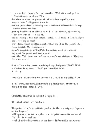 increase their share of visitors to their Web sites and gather
information about them. This
decision reduces the power of information suppliers and
necessitates finding new ways for
content providers to develop and distribute information. Many
Internet firms are inte-
grating backward or sideways within the industry by creating
their own information supply
and reselling it to other Internet sites. Well-funded firms simply
acquire these content
providers, which is often quicker than building the capability
from scratch. One example is
eBay’s acquisition of PayPal, the system used to transact
payment for goods and services all
over the Web. Another is Amazon.com’s acquisition of Zappos,
the shoe retailer.
6 http://www.facebook.com/blog/blog.php?post=7584397130
posted on December 5, 2007 (accessed on June
3, 2012).
How Can Information Resources Be Used Strategically? b 53
http://www.facebook.com/blog/blog.php?post=7584397130
posted on December 5, 2007
C02XML 06/22/2012 12:31:56 Page 54
Threat of Substitute Products
The potential of a substitute product in the marketplace depends
on the buyers’
willingness to substitute, the relative price-to-performance of
the substitute, and the
level of switching costs a buyer faces. Information resources
 