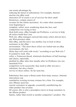can create advantages by
reducing the threat of substitution. For example, Internet
auction site eBay used
innovative IT to create a set of services for their small
businesses, a major source of
revenue for the online auctioneer. At a time when customers
were beginning to
complain, sellers were wondering about the fees, and
competition was trying to lure
them both away, eBay brought out ProStores, a service to help
all sellers build their own
Web site. eBay managers noticed that many sellers did not have
any Web presence other
than eBay, and the move was another way to lock in these
customers to the eBay
environment. “The more those sellers are locked into an eBay
environment, the less
likely they will work with rivals,” according to one Web site.7
It seemed to work. One
seller, a Tennessee-based, wholesale distributor of ball bearings
and chains, reportedly
doubled its eBay sales four months after its ProStores site was
launched.8 For
competitors to be successful, they need to offer not just a
substitute, but also a better
service to these sellers. So far none has.
Substitutes that cause a threat come from many sources. Internal
innovations can
cannibalize existing revenue streams for a firm. For example,
new iPhones motivate
current customers to upgrade, essentially cannibalizing the
older product line revenue.
Of course, this is also a preemptive move to keep customers in
the iPhone product
family, rather than switch to another competitor’s product. The
 