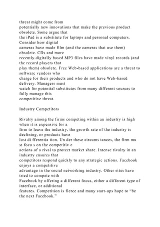 threat might come from
potentially new innovations that make the previous product
obsolete. Some argue that
the iPad is a substitute for laptops and personal computers.
Consider how digital
cameras have made film (and the cameras that use them)
obsolete. CDs and more
recently digitally based MP3 files have made vinyl records (and
the record players that
play them) obsolete. Free Web-based applications are a threat to
software vendors who
charge for their products and who do not have Web-based
delivery. Managers must
watch for potential substitutes from many different sources to
fully manage this
competitive threat.
Industry Competitors
Rivalry among the firms competing within an industry is high
when it is expensive for a
firm to leave the industry, the growth rate of the industry is
declining, or products have
lost di fferentia tion. Un der these circums tances, the firm mu
st focu s on the competitiv e
actions of a rival to protect market share. Intense rivalry in an
industry ensures that
competitors respond quickly to any strategic actions. Facebook
enjoys a competitive
advantage in the social networking industry. Other sites have
tried to compete with
Facebook by offering a different focus, either a different type of
interface, or additional
features. Competition is fierce and many start-ups hope to “be
the next Facebook.”
 