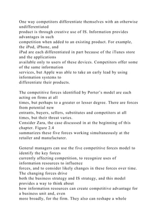 One way competitors differentiate themselves with an otherwise
undifferentiated
product is through creative use of IS. Information provides
advantages in such
competition when added to an existing product. For example,
the iPod, iPhone, and
iPad are each differentiated in part because of the iTunes store
and the applications
available only to users of these devices. Competitors offer some
of the same information
services, but Apple was able to take an early lead by using
information systems to
differentiate their products.
The competitive forces identified by Porter’s model are each
acting on firms at all
times, but perhaps to a greater or lesser degree. There are forces
from potential new
entrants, buyers, sellers, substitutes and competitors at all
times, but their threat varies.
Consider Zara, the case discussed in at the beginning of this
chapter. Figure 2.4
summarizes these five forces working simultaneously at the
retailer and manufacturer.
General managers can use the five competitive forces model to
identify the key forces
currently affecting competition, to recognize uses of
information resources to influence
forces, and to consider likely changes in these forces over time.
The changing forces drive
both the business strategy and IS strategy, and this model
provides a way to think about
how information resources can create competitive advantage for
a business unit and, even
more broadly, for the firm. They also can reshape a whole
 