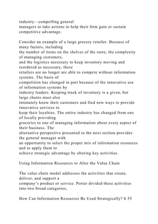 industry—compelling general
managers to take actions to help their firm gain or sustain
competitive advantage.
Consider an example of a large grocery retailer. Because of
many factors, including
the number of items on the shelves of the store, the complexity
of managing customers,
and the logistics necessary to keep inventory moving and
reordered as necessary, these
retailers are no longer are able to compete without information
systems. The basis of
competition has changed in part because of the innovative use
of information systems by
industry leaders. Keeping track of inventory is a given, but
large chains must also
intimately know their customers and find new ways to provide
innovative services to
keep their loyalties. The entire industry has changed from one
of locally providing
groceries to one of managing information about every aspect of
their business. The
alternative perspective presented in the next section provides
the general manager with
an opportunity to select the proper mix of information resources
and to apply them to
achieve strategic advantage by altering key activities.
Using Information Resources to Alter the Value Chain
The value chain model addresses the activities that create,
deliver, and support a
company’s product or service. Porter divided these activities
into two broad categories,
How Can Information Resources Be Used Strategically? b 55
 