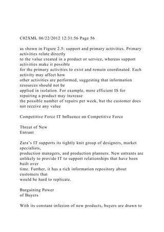 C02XML 06/22/2012 12:31:56 Page 56
as shown in Figure 2.5: support and primary activities. Primary
activities relate directly
to the value created in a product or service, whereas support
activities make it possible
for the primary activities to exist and remain coordinated. Each
activity may affect how
other activities are performed, suggesting that information
resources should not be
applied in isolation. For example, more efficient IS for
repairing a product may increase
the possible number of repairs per week, but the customer does
not receive any value
Competitive Force IT Influence on Competitive Force
Threat of New
Entrant
Zara’s IT supports its tightly knit group of designers, market
specialists,
production managers, and production planners. New entrants are
unlikely to provide IT to support relationships that have been
built over
time. Further, it has a rich information repository about
customers that
would be hard to replicate.
Bargaining Power
of Buyers
With its constant infusion of new products, buyers are drawn to
 