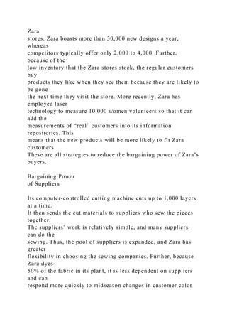 Zara
stores. Zara boasts more than 30,000 new designs a year,
whereas
competitors typically offer only 2,000 to 4,000. Further,
because of the
low inventory that the Zara stores stock, the regular customers
buy
products they like when they see them because they are likely to
be gone
the next time they visit the store. More recently, Zara has
employed laser
technology to measure 10,000 women volunteers so that it can
add the
measurements of “real” customers into its information
repositories. This
means that the new products will be more likely to fit Zara
customers.
These are all strategies to reduce the bargaining power of Zara’s
buyers.
Bargaining Power
of Suppliers
Its computer-controlled cutting machine cuts up to 1,000 layers
at a time.
It then sends the cut materials to suppliers who sew the pieces
together.
The suppliers’ work is relatively simple, and many suppliers
can do the
sewing. Thus, the pool of suppliers is expanded, and Zara has
greater
flexibility in choosing the sewing companies. Further, because
Zara dyes
50% of the fabric in its plant, it is less dependent on suppliers
and can
respond more quickly to midseason changes in customer color
 