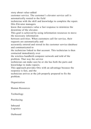 story about value-added
customer service. The customer’s elevator service call is
automatically routed to the field
technician with the skill and knowledge to complete the repair.
Otis Elevator managers
know that customers value a fast response to minimize the
downtime of the elevator.
This goal is achieved by using information resources to move
the necessary information
between activities. When customers call for service, their
requests are automatically and
accurately entered and stored in the customer service database
and communicated to
the technician linked to that account. This technician is then
contacted immediately over
the wireless handheld computer network and told of the
problem. That way the service
technician can make sure he or she has both the parts and
knowledge to make repairs.
This approach provides Otis with an advantage because the
response is fast, and the
technician arrives at the job properly prepared to fix the
problem.
Organization
Human Resources
Technology
Purchasing
Inbound
Logistics
Outbound
 