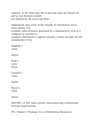 industry, as the firms that fail to provide value are forced out
and as new business models
are adopted by the surviving firms.
Opportunity also exists in the transfer of information across
value chains. For
example, sales forecasts generated by a manufacturer such as a
computer or automotive
company and linked to supplier systems, creates an order for the
manufacture of the
Supplier’s
value
chains
Firm’s
value
chain
Channel’s
value
chains
Buyer’s
value
chains
FIGURE 2.6 The value system: interconnecting relationships
between organizations.
58 c Chapter 2 Strategic Use of Information Resources
 