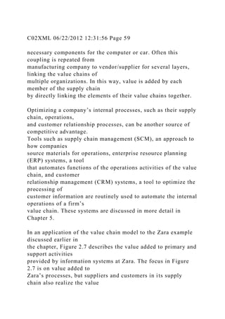 C02XML 06/22/2012 12:31:56 Page 59
necessary components for the computer or car. Often this
coupling is repeated from
manufacturing company to vendor/supplier for several layers,
linking the value chains of
multiple organizations. In this way, value is added by each
member of the supply chain
by directly linking the elements of their value chains together.
Optimizing a company’s internal processes, such as their supply
chain, operations,
and customer relationship processes, can be another source of
competitive advantage.
Tools such as supply chain management (SCM), an approach to
how companies
source materials for operations, enterprise resource planning
(ERP) systems, a tool
that automates functions of the operations activities of the value
chain, and customer
relationship management (CRM) systems, a tool to optimize the
processing of
customer information are routinely used to automate the internal
operations of a firm’s
value chain. These systems are discussed in more detail in
Chapter 5.
In an application of the value chain model to the Zara example
discussed earlier in
the chapter, Figure 2.7 describes the value added to primary and
support activities
provided by information systems at Zara. The focus in Figure
2.7 is on value added to
Zara’s processes, but suppliers and customers in its supply
chain also realize the value
 