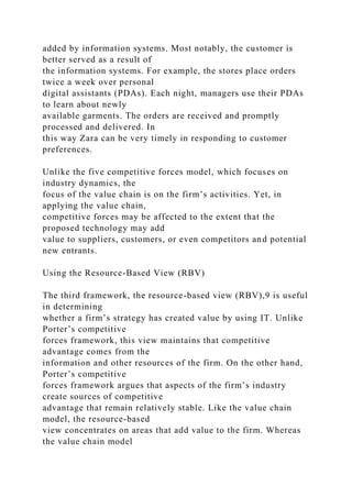 added by information systems. Most notably, the customer is
better served as a result of
the information systems. For example, the stores place orders
twice a week over personal
digital assistants (PDAs). Each night, managers use their PDAs
to learn about newly
available garments. The orders are received and promptly
processed and delivered. In
this way Zara can be very timely in responding to customer
preferences.
Unlike the five competitive forces model, which focuses on
industry dynamics, the
focus of the value chain is on the firm’s activities. Yet, in
applying the value chain,
competitive forces may be affected to the extent that the
proposed technology may add
value to suppliers, customers, or even competitors and potential
new entrants.
Using the Resource-Based View (RBV)
The third framework, the resource-based view (RBV),9 is useful
in determining
whether a firm’s strategy has created value by using IT. Unlike
Porter’s competitive
forces framework, this view maintains that competitive
advantage comes from the
information and other resources of the firm. On the other hand,
Porter’s competitive
forces framework argues that aspects of the firm’s industry
create sources of competitive
advantage that remain relatively stable. Like the value chain
model, the resource-based
view concentrates on areas that add value to the firm. Whereas
the value chain model
 