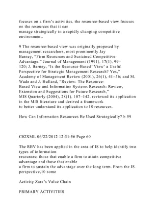 focuses on a firm’s activities, the resource-based view focuses
on the resources that it can
manage strategically in a rapidly changing competitive
environment.
9 The resource-based view was originally proposed by
management researchers, most prominently Jay
Barney, “Firm Resources and Sustained Competitive
Advantage,” Journal of Management (1991), 17(1), 99–
120; J. Barney, “Is the Resource-Based ‘View’ a Useful
Perspective for Strategic Management Research? Yes,”
Academy of Management Review (2001), 26(1), 41–56; and M.
Wade and J. Hulland, “Review: The Resource-
Based View and Information Systems Research: Review,
Extension and Suggestions for Future Research,”
MIS Quarterly (2004), 28(1), 107–142, reviewed its application
in the MIS literature and derived a framework
to better understand its application to IS resources.
How Can Information Resources Be Used Strategically? b 59
C02XML 06/22/2012 12:31:56 Page 60
The RBV has been applied in the area of IS to help identify two
types of information
resources: those that enable a firm to attain competitive
advantage and those that enable
a firm to sustain the advantage over the long term. From the IS
perspective,10 some
Activity Zara’s Value Chain
PRIMARY ACTIVITIES
 