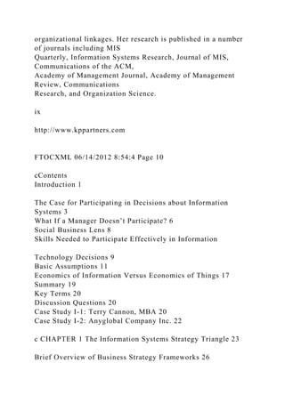 organizational linkages. Her research is published in a number
of journals including MIS
Quarterly, Information Systems Research, Journal of MIS,
Communications of the ACM,
Academy of Management Journal, Academy of Management
Review, Communications
Research, and Organization Science.
ix
http://www.kppartners.com
FTOCXML 06/14/2012 8:54:4 Page 10
cContents
Introduction 1
The Case for Participating in Decisions about Information
Systems 3
What If a Manager Doesn’t Participate? 6
Social Business Lens 8
Skills Needed to Participate Effectively in Information
Technology Decisions 9
Basic Assumptions 11
Economics of Information Versus Economics of Things 17
Summary 19
Key Terms 20
Discussion Questions 20
Case Study I-1: Terry Cannon, MBA 20
Case Study I-2: Anyglobal Company Inc. 22
c CHAPTER 1 The Information Systems Strategy Triangle 23
Brief Overview of Business Strategy Frameworks 26
 