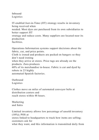 Inbound
Logistics
IT-enabled Just-in-Time (JIT) strategy results in inventory
being received when
needed. Most dyes are purchased from its own subsidiaries to
better support JIT
strategy and reduce costs. Many suppliers are located near its
production
facilities.
Operations Information systems support decisions about the
fabric, cut, and price points.
Cloth is ironed and products are packed on hangers so they
don’t need ironing
when they arrive at stores. Price tags are already on the
products. Zara produces
60% of its merchandise in-house. Fabric is cut and dyed by
robots in 23 highly
automated Spanish factories.
Outbound
Logistics
Clothes move on miles of automated conveyor belts at
distribution centers and
reach stores within 48 hours.
Marketing
and Sales
Limited inventory allows low percentage of unsold inventory
(10%); POS at
stores linked to headquarters to track how items are selling;
customers ask for
what they want, and this information is transmitted daily from
 