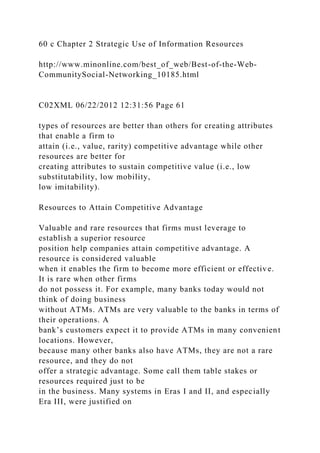 60 c Chapter 2 Strategic Use of Information Resources
http://www.minonline.com/best_of_web/Best-of-the-Web-
CommunitySocial-Networking_10185.html
C02XML 06/22/2012 12:31:56 Page 61
types of resources are better than others for creating attributes
that enable a firm to
attain (i.e., value, rarity) competitive advantage while other
resources are better for
creating attributes to sustain competitive value (i.e., low
substitutability, low mobility,
low imitability).
Resources to Attain Competitive Advantage
Valuable and rare resources that firms must leverage to
establish a superior resource
position help companies attain competitive advantage. A
resource is considered valuable
when it enables the firm to become more efficient or effective.
It is rare when other firms
do not possess it. For example, many banks today would not
think of doing business
without ATMs. ATMs are very valuable to the banks in terms of
their operations. A
bank’s customers expect it to provide ATMs in many convenient
locations. However,
because many other banks also have ATMs, they are not a rare
resource, and they do not
offer a strategic advantage. Some call them table stakes or
resources required just to be
in the business. Many systems in Eras I and II, and especially
Era III, were justified on
 