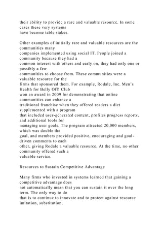 their ability to provide a rare and valuable resource. In some
cases these very systems
have become table stakes.
Other examples of initially rare and valuable resources are the
communities many
companies implemented using social IT. People joined a
community because they had a
common interest with others and early on, they had only one or
possibly a few
communities to choose from. These communities were a
valuable resource for the
firms that sponsored them. For example, Rodale, Inc. Men’s
Health for Belly Off! Club
won an award in 2009 for demonstrating that online
communities can enhance a
traditional franchise when they offered readers a diet
supplemented with a program
that included user-generated content, profiles progress reports,
and additional tools for
managing user goals. The program attracted 20,000 members,
which was double the
goal, and members provided positive, encouraging and goal-
driven comments to each
other, giving Rodale a valuable resource. At the time, no other
community offered such a
valuable service.
Resources to Sustain Competitive Advantage
Many firms who invested in systems learned that gaining a
competitive advantage does
not automatically mean that you can sustain it over the long
term. The only way to do
that is to continue to innovate and to protect against resource
imitation, substitution,
 