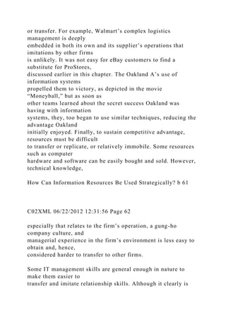 or transfer. For example, Walmart’s complex logistics
management is deeply
embedded in both its own and its supplier’s operations that
imitations by other firms
is unlikely. It was not easy for eBay customers to find a
substitute for ProStores,
discussed earlier in this chapter. The Oakland A’s use of
information systems
propelled them to victory, as depicted in the movie
“Moneyball,” but as soon as
other teams learned about the secret success Oakland was
having with information
systems, they, too began to use similar techniques, reducing the
advantage Oakland
initially enjoyed. Finally, to sustain competitive advantage,
resources must be difficult
to transfer or replicate, or relatively immobile. Some resources
such as computer
hardware and software can be easily bought and sold. However,
technical knowledge,
How Can Information Resources Be Used Strategically? b 61
C02XML 06/22/2012 12:31:56 Page 62
especially that relates to the firm’s operation, a gung-ho
company culture, and
managerial experience in the firm’s environment is less easy to
obtain and, hence,
considered harder to transfer to other firms.
Some IT management skills are general enough in nature to
make them easier to
transfer and imitate relationship skills. Although it clearly is
 