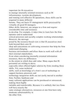 important for IS executives
to manage internally oriented resources such as IS
infrastructure, systems development,
and running cost-effective IS operations, these skills can be
acquired in many different
forums. They are basic IT management skills possessed by
virtually all good IS managers.
Other skills, however, are unique to a firm and require
considerable time and resources
to develop. For example, it takes time to learn how the firm
operates and to understand
critical processes and socially complex working relationships.
However, the message
posed by the resource-based view is that IS executives must
look beyond their own IS
shop and concentrate on cultivating resources that help the firm
understand changing
business environments and allow them to work well with all
their external stakeholders.
Even when considering internally oriented information
resources, there are differences
in the extent to which they add value. Many argue that IS
personnel are willing to move,
especially when offered higher salaries by firms needing these
skills. Yet, some technical
skills, such as knowledge of a firm’s use of technology to
support business processes and
technology integration skills are not easily moved to another
firm. Further, hardware and
many software applications can be purchased or outsourced,
making them highly
imitable and transferrable. Because it is unlikely that two firms
will have exactly the
same strategic alternatives, resources at one firm have only
moderate substitutability in
the other firm.
 