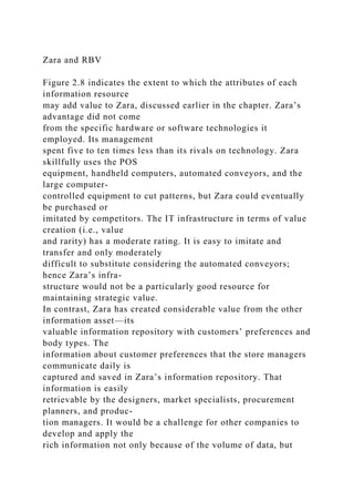 Zara and RBV
Figure 2.8 indicates the extent to which the attributes of each
information resource
may add value to Zara, discussed earlier in the chapter. Zara’s
advantage did not come
from the specific hardware or software technologies it
employed. Its management
spent five to ten times less than its rivals on technology. Zara
skillfully uses the POS
equipment, handheld computers, automated conveyors, and the
large computer-
controlled equipment to cut patterns, but Zara could eventually
be purchased or
imitated by competitors. The IT infrastructure in terms of value
creation (i.e., value
and rarity) has a moderate rating. It is easy to imitate and
transfer and only moderately
difficult to substitute considering the automated conveyors;
hence Zara’s infra-
structure would not be a particularly good resource for
maintaining strategic value.
In contrast, Zara has created considerable value from the other
information asset—its
valuable information repository with customers’ preferences and
body types. The
information about customer preferences that the store managers
communicate daily is
captured and saved in Zara’s information repository. That
information is easily
retrievable by the designers, market specialists, procurement
planners, and produc-
tion managers. It would be a challenge for other companies to
develop and apply the
rich information not only because of the volume of data, but
 