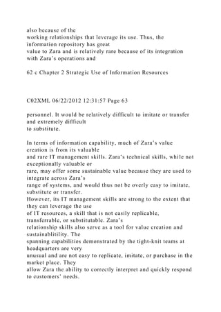 also because of the
working relationships that leverage its use. Thus, the
information repository has great
value to Zara and is relatively rare because of its integration
with Zara’s operations and
62 c Chapter 2 Strategic Use of Information Resources
C02XML 06/22/2012 12:31:57 Page 63
personnel. It would be relatively difficult to imitate or transfer
and extremely difficult
to substitute.
In terms of information capability, much of Zara’s value
creation is from its valuable
and rare IT management skills. Zara’s technical skills, while not
exceptionally valuable or
rare, may offer some sustainable value because they are used to
integrate across Zara’s
range of systems, and would thus not be overly easy to imitate,
substitute or transfer.
However, its IT management skills are strong to the extent that
they can leverage the use
of IT resources, a skill that is not easily replicable,
transferrable, or substitutable. Zara’s
relationship skills also serve as a tool for value creation and
sustainablitility. The
spanning capabilities demonstrated by the tight-knit teams at
headquarters are very
unusual and are not easy to replicate, imitate, or purchase in the
market place. They
allow Zara the ability to correctly interpret and quickly respond
to customers’ needs.
 