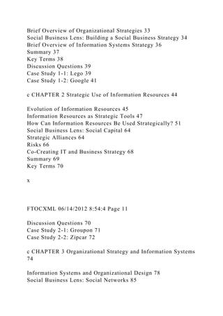 Brief Overview of Organizational Strategies 33
Social Business Lens: Building a Social Business Strategy 34
Brief Overview of Information Systems Strategy 36
Summary 37
Key Terms 38
Discussion Questions 39
Case Study 1-1: Lego 39
Case Study 1-2: Google 41
c CHAPTER 2 Strategic Use of Information Resources 44
Evolution of Information Resources 45
Information Resources as Strategic Tools 47
How Can Information Resources Be Used Strategically? 51
Social Business Lens: Social Capital 64
Strategic Alliances 64
Risks 66
Co-Creating IT and Business Strategy 68
Summary 69
Key Terms 70
x
FTOCXML 06/14/2012 8:54:4 Page 11
Discussion Questions 70
Case Study 2-1: Groupon 71
Case Study 2-2: Zipcar 72
c CHAPTER 3 Organizational Strategy and Information Systems
74
Information Systems and Organizational Design 78
Social Business Lens: Social Networks 85
 
