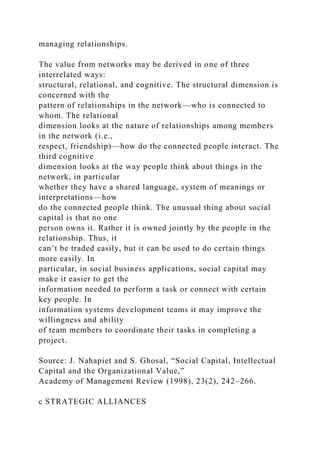 managing relationships.
The value from networks may be derived in one of three
interrelated ways:
structural, relational, and cognitive. The structural dimension is
concerned with the
pattern of relationships in the network—who is connected to
whom. The relational
dimension looks at the nature of relationships among members
in the network (i.e.,
respect, friendship)—how do the connected people interact. The
third cognitive
dimension looks at the way people think about things in the
network, in particular
whether they have a shared language, system of meanings or
interpretations—how
do the connected people think. The unusual thing about social
capital is that no one
person owns it. Rather it is owned jointly by the people in the
relationship. Thus, it
can’t be traded easily, but it can be used to do certain things
more easily. In
particular, in social business applications, social capital may
make it easier to get the
information needed to perform a task or connect with certain
key people. In
information systems development teams it may improve the
willingness and ability
of team members to coordinate their tasks in completing a
project.
Source: J. Nahapiet and S. Ghosal, “Social Capital, Intellectual
Capital and the Organizational Value,”
Academy of Management Review (1998), 23(2), 242–266.
c STRATEGIC ALLIANCES
 